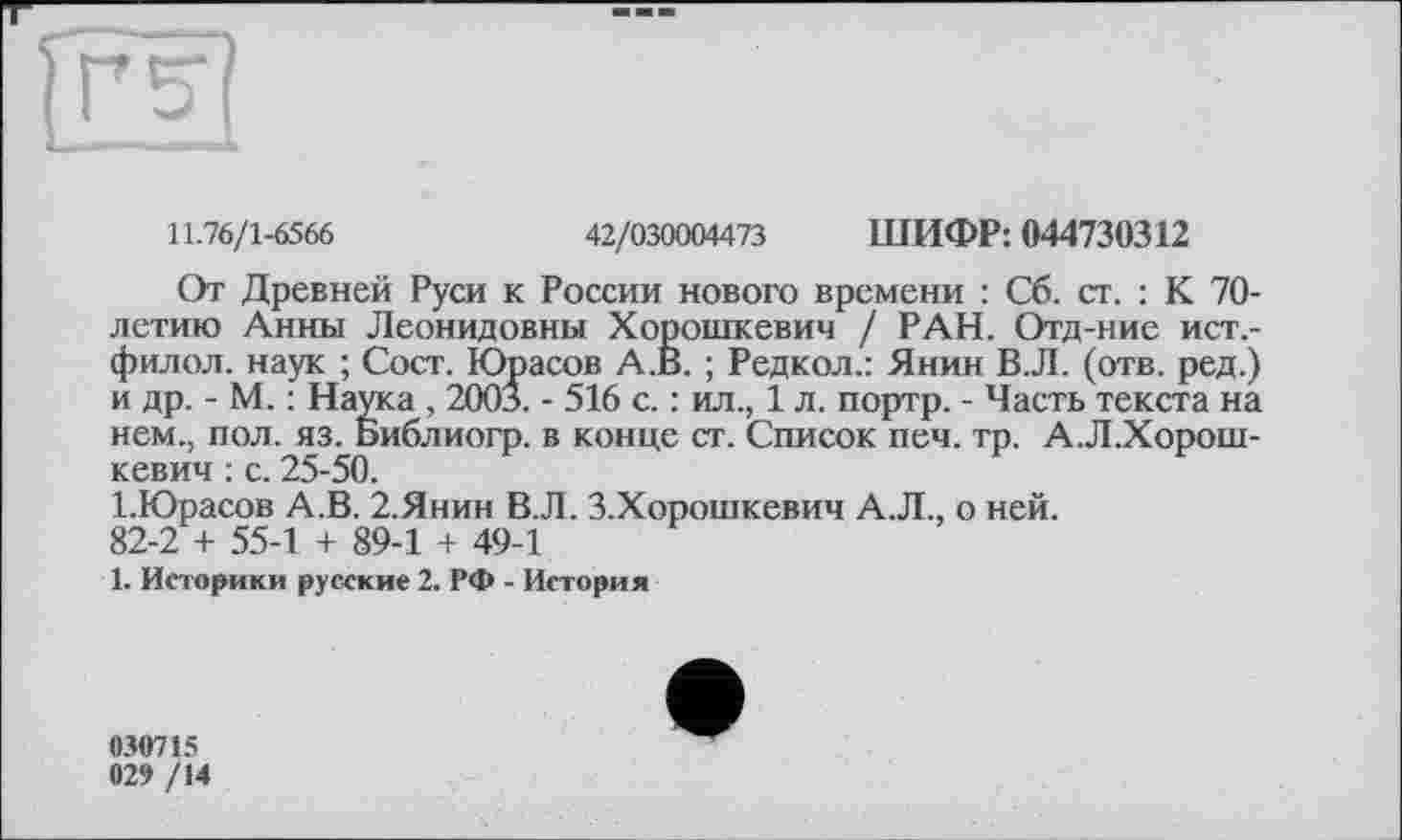 ﻿ГгІП
11.76/1-6566	42/030004473 ШИФР: 044730312
От Древней Руси к России нового времени : Сб. ст. : К 70-летию Анны Леонидовны Хорошкевич / РАН. Отд-ние ист.-филол. наук ; Сост. Юрасов А.В. ; Редкол.: Янин В.Л. (отв. ред.) и др. - М. : Наука , 200л. - 516 с. : ил., 1 л. портр. - Часть текста на нем., пол. яз. Библиогр. в конце ст. Список печ. тр. А.Л.Хорош-кевич : с. 25-50.
І.Юрасов А.В. 2.Янин В.Л. З.Хорошкевич А.Л., о ней. 82-2 + 55-1 + 89-1 + 49-1
1. Историки русские 2. РФ - История
030715 029 /14